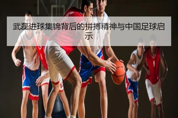 武磊进球集锦背后的拼搏精神与中国足球启示