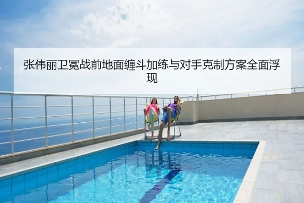 张伟丽卫冕战前地面缠斗加练与对手克制方案全面浮现